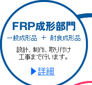 FRP成形部門  一般成形品+耐食成形品  設計、制作、取り付け工事まで行います。 >>詳細