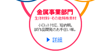 金属事業部門  生体材料・その他特殊素材  小ロット対応、短納期。試作品開発のお手伝い等。  >>詳細