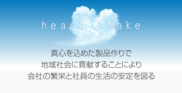 heart make 真心を込めた製品作りで地域社会に貢献することにより、会社の繁栄と社員の生活の安定を図る