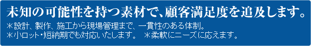 未知の可能性を持つ素材で、顧客満足度を追及します。＊設計、製作、施工から現場管理まで、一貫性のある体制。 ＊小ロット・短納期でも対応いたします。 ＊柔軟にニーズに応えます。